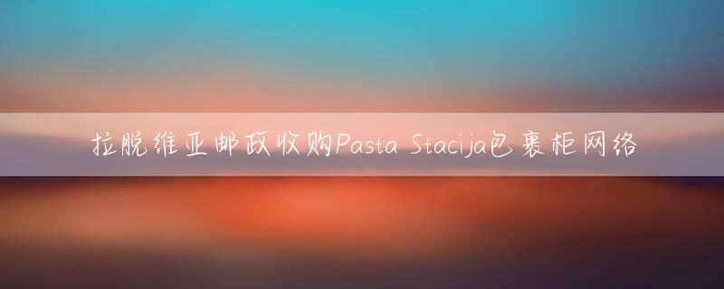 拉脱维亚邮政收购Pasta Stacija包裹柜网络